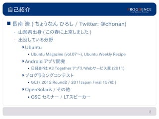 自己紹介

 長南 浩 ( ちょうなん ひろし / Twitter: @chonan)
  – 山形県出身 ( この春に上京しました )
  – 出没している分野
    Ubuntu
      • Ubuntu Magazine (vol.07～), Ubuntu Weekly Recipe
    Android アプリ開発
      • 日経BP社 A3 Together アプリ/Webサービス賞 (2011)
    プログラミングコンテスト
      • GCJ ( 2012 Round2 / 2011Japan Final 157位 )
    OpenSolaris / その他
      • OSC セミナー / LTスピーカー


                                                          2
 
