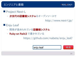 エンジニアと書籍

 Project Next-L
  – 次世代の図書館システムをオープンソースで
    次世代の図書館システム
                                 http://www.next-l.jp/
 Enju Leaf
  – 開発が進められている図書館システム
  – Ruby on Rails3 で書かれている
              https://github.com/nabeta/enju_leaf/


                     enju leaf                  検索

                                                    26
 