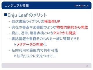 エンジニアと書籍

Enju Leaf のメリット
 – 自炊書籍ライブラリの検索性UP
 – 実在の書斎や図書館のような物理的制約から開放
 – 貸出、返却、蔵書点検というタスクから開放
 – 書誌情報を書籍そのものを一緒に管理できる
   メタデータの充実化
 – 私的利用の範囲内で共有可能
   法的リスクに気をつけて...

                          30
 