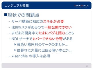 エンジニアと書籍

現状での問題点
 – サーバ構築に相応のスキルが必要
 – 法的リスクがあるので一般公開できない
 – まだまだ開発中でたまにバグを踏むことも
 – NDLサーチでカバーできない分野がある
    黄色い楕円形のマークの本とか...
   盆暮れに大量に出回る薄い本とか...
 – x-sendfile の導入は必須

                         31
 