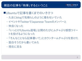 雑誌の記事を「執筆」するということ

Ubuntuで記事を書くまでのいきさつ
 – たまにblogで気晴らしのように毒を吐いていた
 – イベントやTwitterでJapanese Teamのメンバーと
 – 仲良くなった
 – 「いっとけ!Ubuntu道場」公開のたびにムチャぶり感想ツイー
   トを投げるようになった
 – 「そんなことなら記事書いて」とカウンタームチャぶりを受けた
 – 面白そうだから書いてみた
 – 現在に至る


                                      6
 