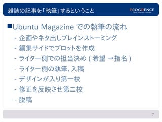 雑誌の記事を「執筆」するということ

Ubuntu Magazine での執筆の流れ
 – 企画やネタ出しブレインストーミング
 – 編集サイドでプロットを作成
 – ライター側での担当決め ( 希望 →指名 )
 – ライター側の執筆、入稿
 – デザインが入り第一校
 – 修正を反映させ第二校
 – 脱稿

                            7
 