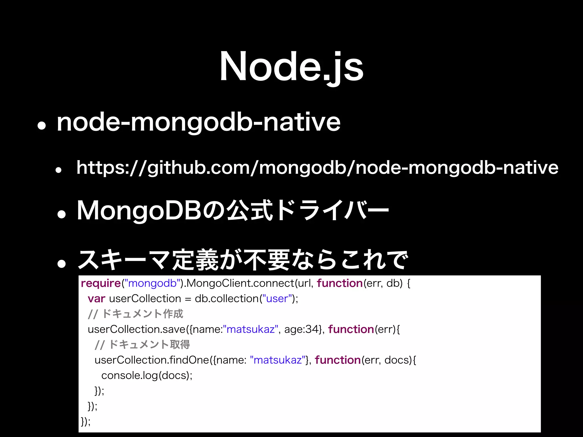 Node.js
•Mongoose
• http://mongoosejs.com
•ドキュメントとオブジェクト間マッパー
•node-mongodb-nativeを内部で利用
var db = require("mongoose").connect(url);
// スキーマ定義が必要
var User = db.model("user", new Schema({
name : { type : String, unique : true},
age : Number
}));
var matsukaz = new User({name:"matsukaz", age:34});
matsukaz.save(function(err) { // ドキュメント作成＆取得
User.ﬁndOne({name:"matsukaz"}, function(err, user){
console.log(user);
});
});
 