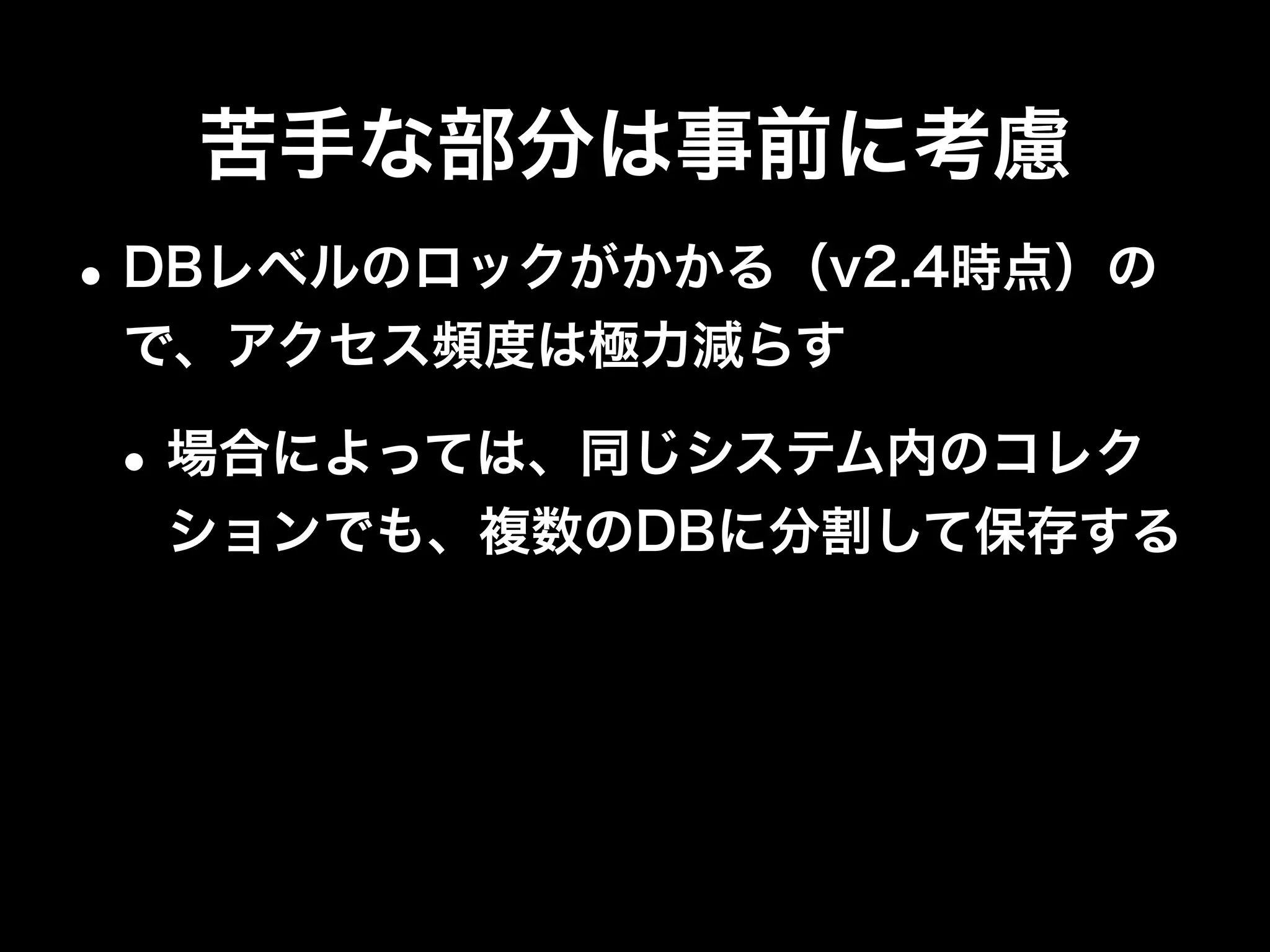 シャードキーは慎重に
•カーディナリティが低い値は使わない
•利用頻度の高いデータがメモリ上に乗り、低い
データはメモリ上に乗らないように
•参照や更新が多いデータはバランスよく各
Shardに分散
 