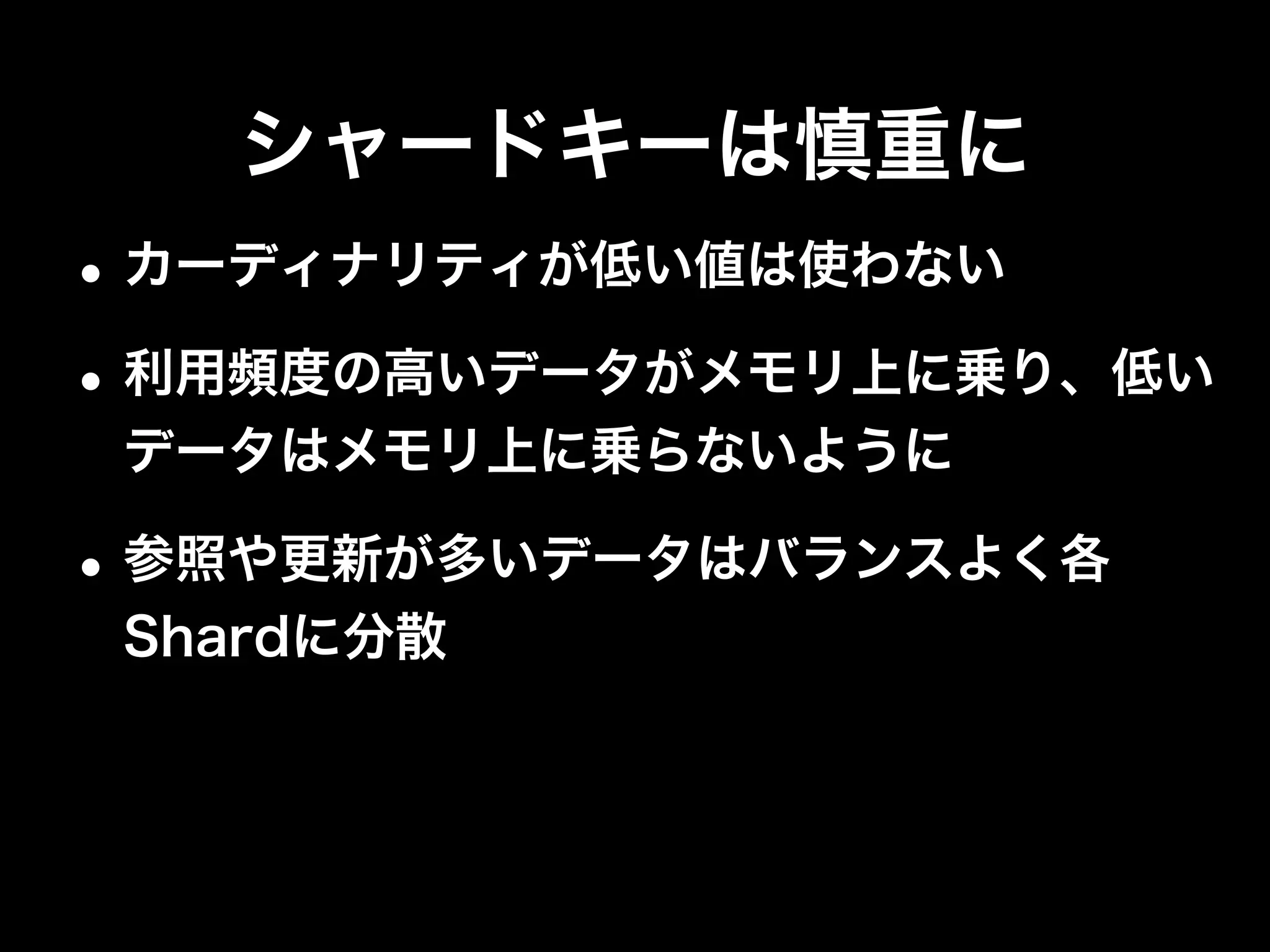 シャードキーは慎重に
•極力Targetedオペレーションにする
•Shard Keyでデータを操作
•Shard Key以外の操作はIndexを利用
Operation Type
db.foo.ﬁnd( { ShardKey : 1 } ) Targeted
db.foo.ﬁnd( { ShardKey : 1, NonShardKey : 1 } ) Targeted
db.foo.ﬁnd( { NonShardKey : 1 } ) Global
db.foo.insert( <object> ) Targeted
db.foo.update( { ShardKey : 1 }, <object> )
db.foo.remove( { ShardKey : 1 } )
Targeted
db.foo.update( { NonShardKey : 1 }, <object> )
db.foo.remove( { NonShardKey : 1 } )
Global
 