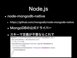 Node.js
•Mongoose
• http://mongoosejs.com
•ドキュメントとオブジェクト間マッパー
•node-mongodb-nativeを内部で利用
var db = require("mongoose").connect(url);
// スキーマ定義が必要
var User = db.model("user", new Schema({
name : { type : String, unique : true},
age : Number
}));
var matsukaz = new User({name:"matsukaz", age:34});
matsukaz.save(function(err) { // ドキュメント作成＆取得
User.ﬁndOne({name:"matsukaz"}, function(err, user){
console.log(user);
});
});
 