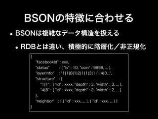 BSONの特徴に合わせる
•スキーマレス ＝ データ構造の変更が容易
•開発を進めながら最適な構造にしていく
•後方互換性も意識する
{
"dataId" : xxx,
"update" : {
"user" : xxx,
"time" : xxx,
"from" : "API"
}
}
{ "dataId" : xxx,
"updateUser" : xxx }
{ "dataId" : xxx,
"update" : {
"user" : xxx
}
}
互換性を保ち
やすい構造で
項目の追加は
互換性が保ちやすい
 
