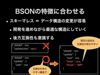 BSONの特徴に合わせる
•リレーションは、パフォーマンスも考えた上
で、利用の有無とやり方を検討
•独自IDを利用
•ObjectIdを利用
•DBRefを利用
{ "userId" : 123,
"manager" : 456 }
{ "userId" : 123,
"manager" : ObjectId("4ba550e2b...") }
{ "userId" : 123,
"manager" : DBRef("user", ObjectId("4ba550e2b...")) }
 
