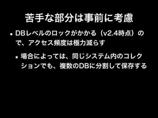 シャードキーは慎重に
•カーディナリティが低い値は使わない
•利用頻度の高いデータがメモリ上に乗り、低い
データはメモリ上に乗らないように
•参照や更新が多いデータはバランスよく各
Shardに分散
 