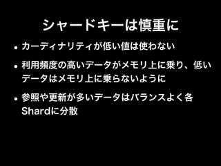 シャードキーは慎重に
•極力Targetedオペレーションにする
•Shard Keyでデータを操作
•Shard Key以外の操作はIndexを利用
Operation Type
db.foo.ﬁnd( { ShardKey : 1 } ) Targeted
db.foo.ﬁnd( { ShardKey : 1, NonShardKey : 1 } ) Targeted
db.foo.ﬁnd( { NonShardKey : 1 } ) Global
db.foo.insert( <object> ) Targeted
db.foo.update( { ShardKey : 1 }, <object> )
db.foo.remove( { ShardKey : 1 } )
Targeted
db.foo.update( { NonShardKey : 1 }, <object> )
db.foo.remove( { NonShardKey : 1 } )
Global
 