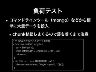 障害テスト
•障害を想定した動作検証は必ずやる。絶対。
•mongodが落ちた場合
•PRIMARYへ昇格するか
•復帰後にデータが正しく同期されるか
•mongocが落ちた場合に影響がないか
•mongosが落ちた場合のシステムの挙動
•バックアップから戻せるか
 