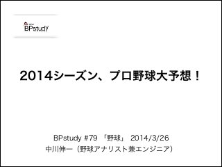 BPstudy #79 「野球」 2014/3/26
中川伸一（野球アナリスト兼エンジニア）
2014シーズン、プロ野球大予想！
 