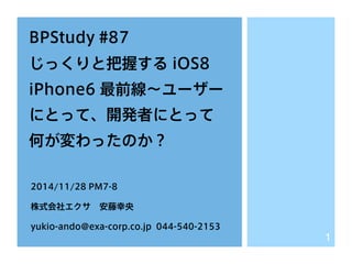 BPStudy #87 
じっくりと把握する iOS8 
iPhone6 最前線～ユーザー 
にとって、開発者にとって 
何が変わったのか？ 
2014/11/28 PM7-8 
株式会社エクサ　安藤幸央 
yukio-ando@exa-corp.co.jp 044-540-2153 
1 
 