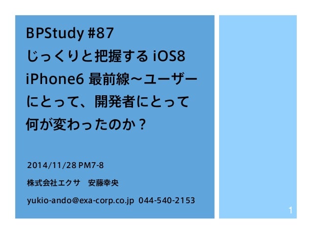 BPStudy #87 
じっくりと把握する iOS8 
iPhone6 最前線～ユーザー 
にとって、開発者にとって 
何が変わったのか？ 
2014/11/28 PM7-8 
株式会社エクサ　安藤幸央 
yukio-ando@exa-cor...