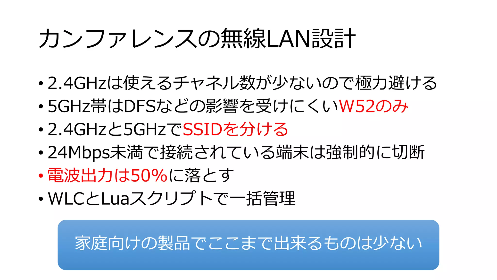 カンファレンスの無線LAN設計 
• 2.4GHzは使えるチャネル数が少ないので極力避ける 
• 5GHz帯はDFSなどの影響を受けにくいW52のみ 
• 2.4GHzと5GHzでSSIDを分ける 
• 24Mbps未満で接続されている端末は強制的に切断 
• 電波出力は50%に落とす 
• WLCとLuaスクリプトで一括管理 
家庭向けの製品でここまで出来るものは少ない 
 