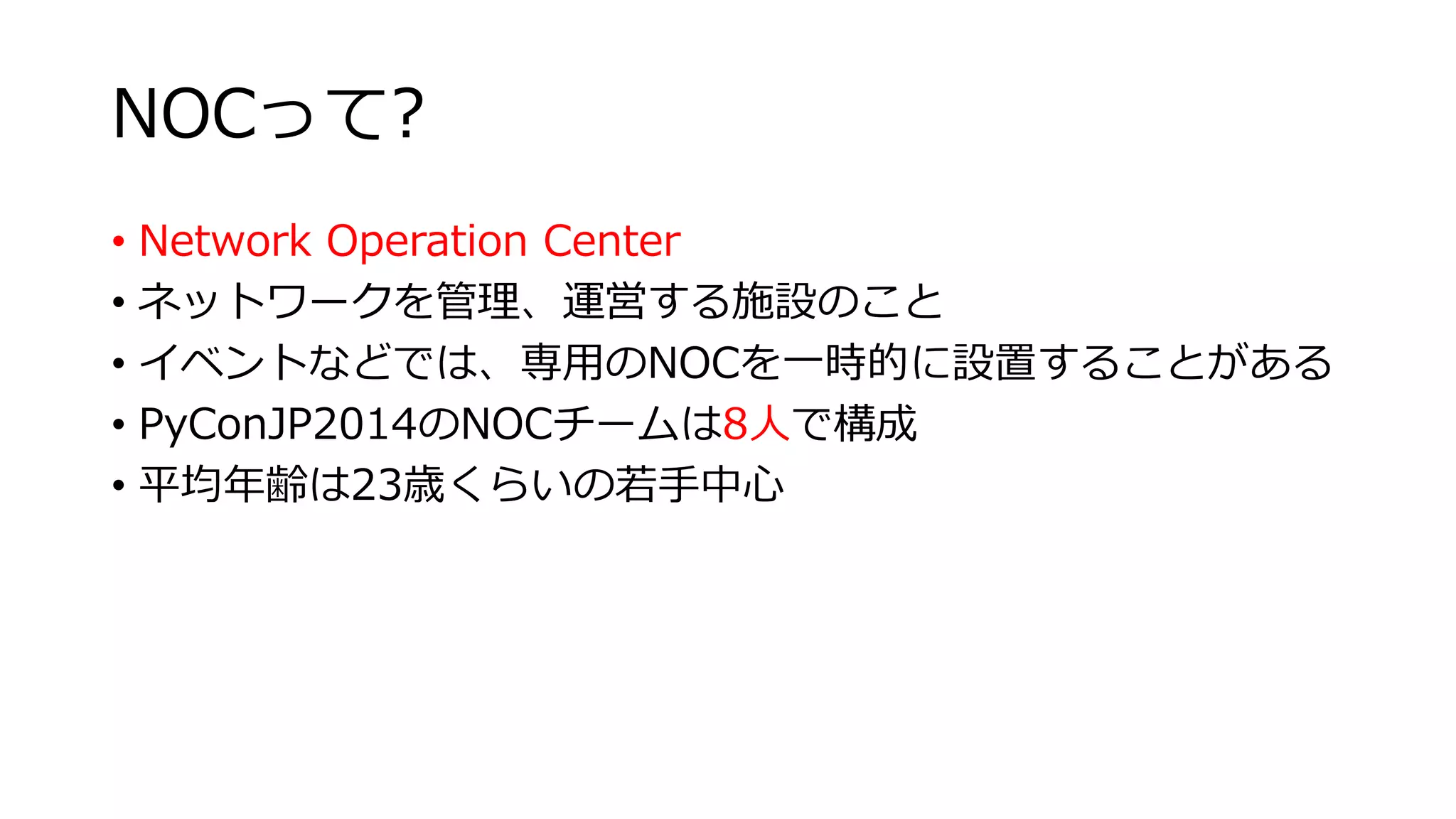 NOCって? 
• Network Operation Center 
• ネットワークを管理、運営する施設のこと 
• イベントなどでは、専用のNOCを一時的に設置することがある 
• PyConJP2014のNOCチームは8人で構成 
• 平均年齢は23歳くらいの若手中心 
 