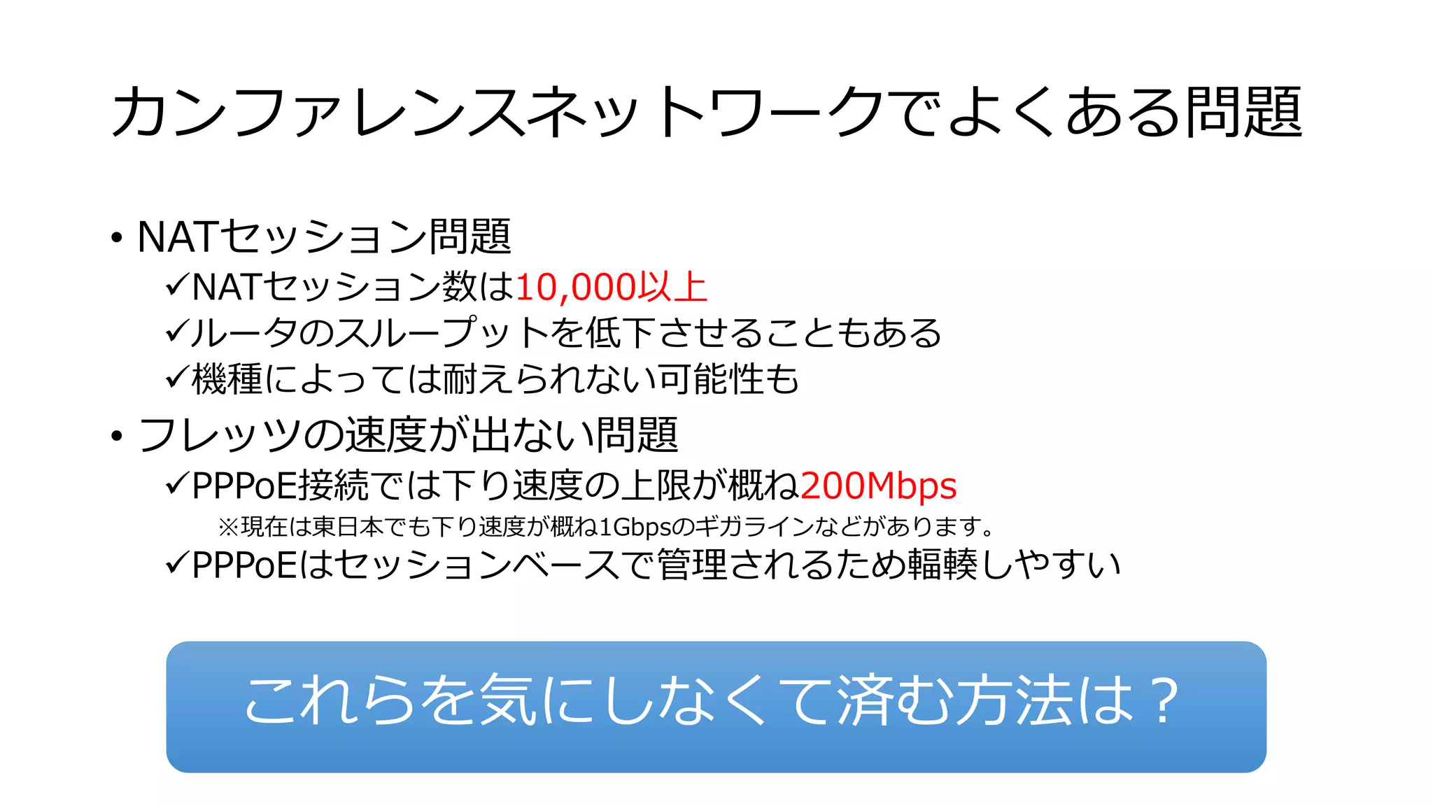 カンファレンスネットワークでよくある問題 
• NATセッション問題 
NATセッション数は10,000以上 
ルータのスループットを低下させることもある 
機種によっては耐えられない可能性も 
• フレッツの速度が出ない問題 
PPPoE接続では下り速度の上限が概ね200Mbps 
※現在は東日本でも下り速度が概ね1Gbpsのギガラインなどがあります。 
PPPoEはセッションベースで管理されるため輻輳しやすい 
これらを気にしなくて済む方法は？ 
 