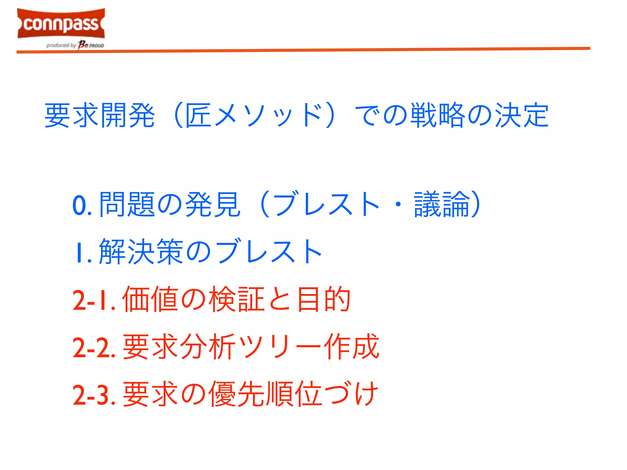 要求開発（匠メソッド）での戦略の決定 
0. 問題の発見（ブレスト・議論） 
1. 解決策のブレスト 
2-1. 価値の検証と目的 
2-2. 要求分析ツリー作成 
2-3. 要求の優先順位づけ 
 