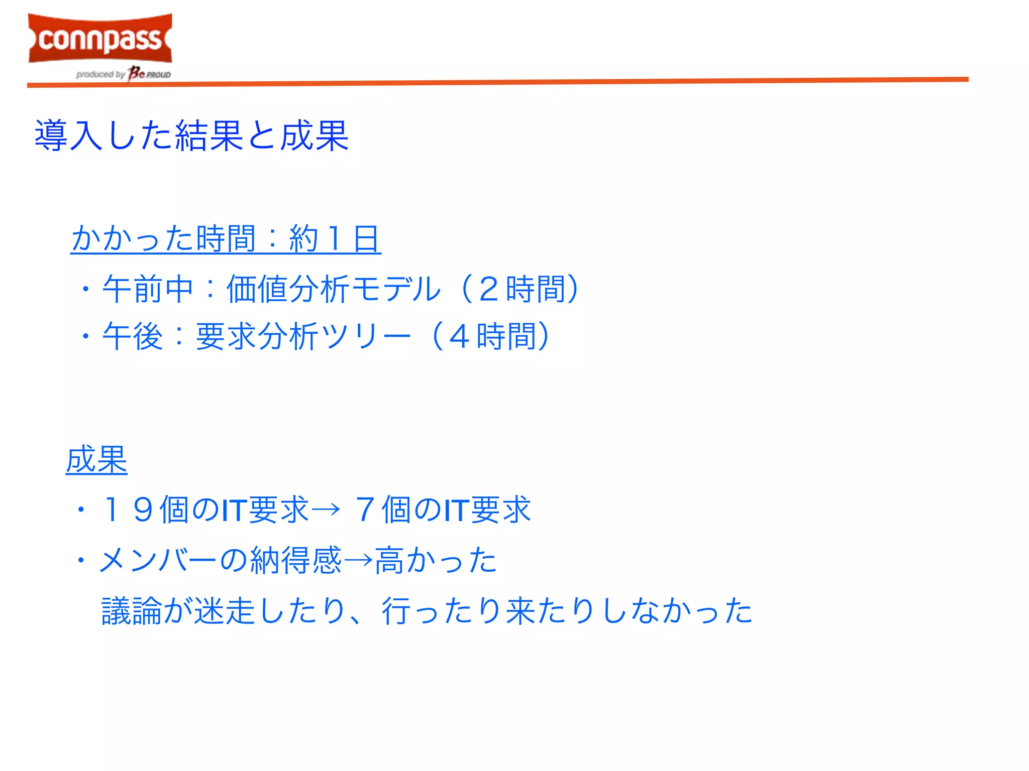 導入した結果と成果 
かかった時間：約１日 
・午前中：価値分析モデル（２時間） 
・午後：要求分析ツリー（４時間） 
成果 
・１９個のIT要求→ ７個のIT要求 
・メンバーの納得感→高かった 
議論が迷走したり、行ったり来たりしなかった 
 