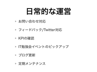 日常的な運営 
お問い合わせ対応 
フィードバック/Twitter対応 
KPIの確認 
IT勉強会イベントのピックアップ 
ブログ更新 
定期メンテナンス 
 