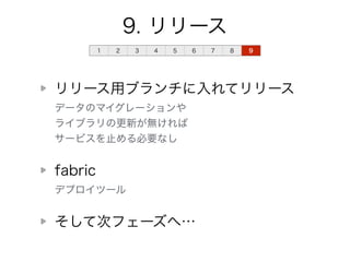 9. リリース 
1 2 3 4 5 6 7 8 9 
リリース用ブランチに入れてリリース 
データのマイグレーションや 
ライブラリの更新が無ければ 
サービスを止める必要なし 
fabric 
デプロイツール 
そして次フェーズへ… 
 