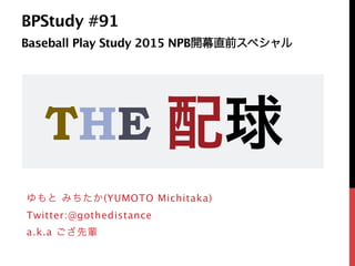 BPStudy #91  
Baseball Play Study 2015 NPB開幕直前スペシャル 
ゆもと みちたか(YUMOTO Michitaka)
Twitter:@gothedistance
a.k.a ござ先輩
THE 配球
 