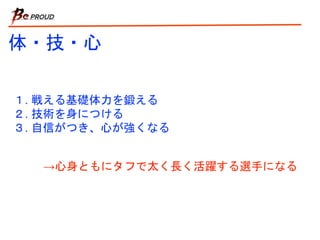 体・技・心
１. 戦える基礎体力を鍛える
２. 技術を身につける
３. 自信がつき、心が強くなる
→心身ともにタフで太く長く活躍する選手になる
 