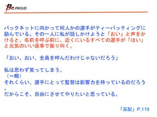 バックネットに向かって何人かの選手がティーバッティングに
励んでいる。その一人に私が話しかけようと「おい」と声をか
けると、名前を呼ぶ前に、近くにいるすべての選手が「はい」
と元気のいい返事で振り向く。
「おい、おい、全員を呼んだわけじゃないだろう」
私は思わず笑ってしまう。
（〜略）
それくらい、選手にとって監督は影響力を持っているのだろう
。
だからこそ、自由にさせてやりたいと思っている。
「采配」P.119
 