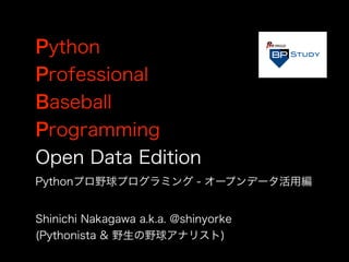 Python
Professional
Baseball
Programming
Open Data Edition
Shinichi Nakagawa a.k.a. @shinyorke
(Pythonista & 野生の野球アナリスト)
Pythonプロ野球プログラミング - オープンデータ活用編
 