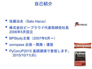 自己紹介
• 佐藤治夫（Sato Haruo）
• 株式会社ビープラウド代表取締役社長
2006年5月設立
• BPStudy主催（2007年9月〜）
• connpass 企画・開発・運営
• PyConJP2015 基調講演で登壇します。
...