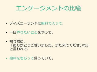 エンゲージメントの比喩
• ディズニーランドに無料で入って、
• 一日やりたいことをやって、
• 帰り際に、
「ありがとうございました。また来てくださいね」
と言われて、
• 給料をもらって帰っていく。
 