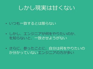しかし現実は甘くない
• いつも一致するとは限らない
• しかし、エンジニアが何をやりたいのか、
を知らないと、一致させようがない
• さらに、参ったことに、自分は何をやりたいの
か分かっていないエンジニアの方が多い
 