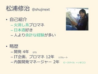 松浦修治 @shujinext
• 自己紹介
– 火消し系プロマネ
– 日本酒好き
– 人より余計な経験が多い
• 略歴
– 開発 4年 DTS
– IT企画、プロマネ 12年 リクルート
– 内製開発マネージャー 2年 ビースタイル ←いまココ
 