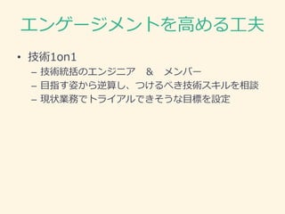 エンゲージメントを高める工夫
• 技術1on1
– 技術統括のエンジニア ＆ メンバー
– 目指す姿から逆算し、つけるべき技術スキルを相談
– 現状業務でトライアルできそうな目標を設定
 