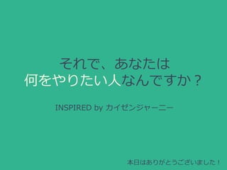 それで、あなたは
何をやりたい人なんですか？
INSPIRED by カイゼンジャーニー
本日はありがとうございました！
 