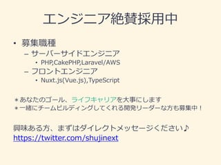 エンジニア絶賛採用中
• 募集職種
– サーバーサイドエンジニア
• PHP,CakePHP,Laravel/AWS
– フロントエンジニア
• Nuxt.js(Vue.js),TypeScript
＊あなたのゴール、ライフキャリアを大事にします
＊一緒にチームビルディングしてくれる開発リーダーな方も募集中！
興味ある方、まずはダイレクトメッセージください♪
https://twitter.com/shujinext
 