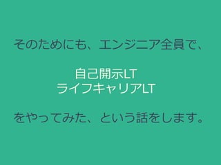 そのためにも、エンジニア全員で、
自己開示LT
ライフキャリアLT
をやってみた、という話をします。
 