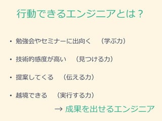 行動できるエンジニアとは？
• 勉強会やセミナーに出向く （学ぶ力）
• 技術的感度が高い （見つける力）
• 提案してくる （伝える力）
• 越境できる （実行する力）
→ 成果を出せるエンジニア
 
