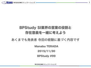 株式会社CMSコミュニケーションズ
1
BPStudy SI業界の営業の役割と 
存在意義を一緒に考えよう
Manabu TERADA
2015/11/30
BPStudy #99
株式会社CMSコミュニケーションズ
あくまでも発表者 寺田の経験に基づく内容です
 