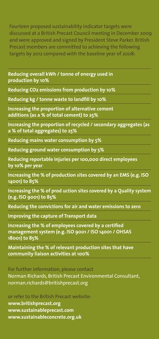 Fourteen proposed sustainability indicator targets were
discussed at a British Precast Council meeting in December 2009
and were approved and signed by President Steve Parker. British
Precast members are committed to achieving the following
targets by 2012 compared with the baseline year of 2008:


Reducing overall kWh / tonne of energy used in
production by 10%
Reducing CO2 emissions from production by 10%
Reducing kg / tonne waste to landfill by 10%
Increasing the proportion of alternative cement
additions (as a % of total cement) to 25%
Increasing the proportion of recycled / secondary aggregates (as
a % of total aggregates) to 25%
Reducing mains water consumption by 5%
Reducing ground water consumption by 5%
Reducing reportable injuries per 100,000 direct employees
by 10% per year
Increasing the % of production sites covered by an EMS (e.g. ISO
14001) to 85%
Increasing the % of prod uction sites covered by a Quality system
(e.g. ISO 9001) to 85%
Reducing the convictions for air and water emissions to zero
Improving the capture of Transport data
Increasing the % of employees covered by a certified
management system (e.g. ISO 9001 / ISO 14001 / OHSAS
18001) to 85%
Maintaining the % of relevant production sites that have
community liaison activities at 100%


For further information, please contact
Norman Richards, British Precast Environmental Consultant,
norman.richards@britishprecast.org

or refer to the British Precast website:
www.britishprecast.org
www.sustainableprecast.com
www.sustainableconcrete.org.uk
 