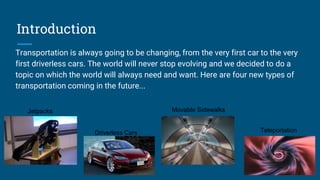Introduction
Transportation is always going to be changing, from the very first car to the very
first driverless cars. The world will never stop evolving and we decided to do a
topic on which the world will always need and want. Here are four new types of
transportation coming in the future...
Jetpacks
Driverless Cars
Movable Sidewalks
Teleportation
 