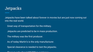 Jetpacks
Jetpacks have been talked about forever in movies but are just now coming out
into the real world.
Great way of transportation for the military.
Jetpacks are predicted to be in mass production.
The military was the first producer.
As of today Martin’s is the only manufacturer.
Special clearance is needed to test the jetpacks.
 