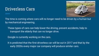 Driverless Cars
The time is coming where cars will no longer need to be driven by a human but
by mechanical engineering.
These types of cars can help lower the driving, prevent accidents, help to
transport the elderly that can no longer drive.
Google is currently working on the cars.
It is predicted that the first driverless car will be out in 2017 and that by the
early 2020s every major car company will produce similar cars.
 