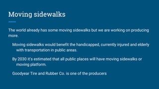 Moving sidewalks
The world already has some moving sidewalks but we are working on producing
more.
Moving sidewalks would benefit the handicapped, currently injured and elderly
with transportation in public areas.
By 2030 it’s estimated that all public places will have moving sidewalks or
moving platform.
Goodyear Tire and Rubber Co. is one of the producers
 