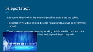 Teleportation
It is not yet known when the technology will be available to the public.
Teleportation would aid in long distance relationships, as well as government
affairs.
There is no one person or company working on teleportation devices, but a
whole lot of individual physicists working on different methods.
 