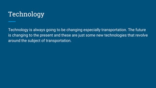 Technology
Technology is always going to be changing especially transportation. The future
is changing to the present and these are just some new technologies that revolve
around the subject of transportation.
 