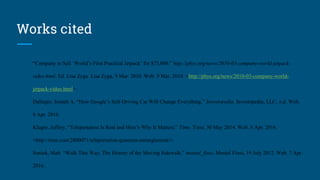 Works cited
“Company to Sell ‘World’s First Practical Jetpack’ for $75,000.” http://phys.org/news/2010-03-company-world-jetpack-
video.html. Ed. Lisa Zyga. Lisa Zyga, 9 Mar. 2010. Web. 9 Mar. 2010. <http://phys.org/news/2010-03-company-world-
jetpack-video.html>.
Dallegro, Joseph A. “How Google’s Self-Driving Car Will Change Everything.” Investopedia. Investopedia, LLC, n.d. Web.
8 Apr. 2016.
Kluger, Jeffery. “Teleportation Is Real and Here’s Why It Matters.” Time. Time, 30 May 2014. Web. 8 Apr. 2016.
<http://time.com/2800071/teleportation-quantum-entanglement/>.
Soniak, Matt. “Walk This Way: The History of the Moving Sidewalk.” mental_floss. Mental Floss, 19 July 2012. Web. 7 Apr.
2016.
 