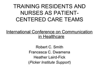 TRAINING RESIDENTS AND
NURSES AS PATIENT-
CENTERED CARE TEAMS
International Conference on Communication
in Healthcare
Robert C. Smith
Francesca C. Dwamena
Heather Laird-Fick
(Picker Institute Support)
 