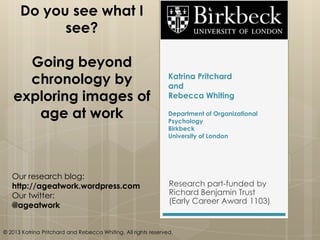 Katrina Pritchard
and
Rebecca Whiting
Department of Organizational
Psychology
Birkbeck
University of London
Research part-funded by
Richard Benjamin Trust
(Early Career Award 1103)
Do you see what I
see?
Going beyond
chronology by
exploring images of
age at work
Our research blog:
http://ageatwork.wordpress.com
Our twitter:
@ageatwork
© 2013 Katrina Pritchard and Rebecca Whiting. All rights reserved.
 