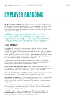 The MacLeod Report stated: “We believe that if employee engagement and the principles
that lie behind it were more widely understood, if good practice was more widely shared,
if the potential that resides in the country’s workforce was more fully unleashed, we
could see a step change in workplace performance and in employee well-being, for the
considerable benefit of UK plc.
It believes engagement, going to the heart of the
workplace relationship between employee and
employer, can be a key to unlocking productivity and
to transforming the working lives of many people.24
BRAND ADVOCACY
Brand alignment, therefore, starts with a company’s internal culture, as Ulrich et
al. (2009) pointed out: “Traditional views of organisational culture have one thing in
common; they define culture from the inside-out: who we are, what we do, and how we
do it. We suggest that a more robust and practical approach to leveraging culture is to
identify and shape culture from the outside-in…. In a volatile world of speed and change,
organisations build winning cultures when their culture efforts begin with customers, then
shifts to employee behaviours and organisational processes.” 25
A clearly defined internal culture is key to developing an engaged – and motivated –
workforce and implies that all aspects of company strategy need to be aligned with the
brand, including staff recruitment, development and training.
Natalie Spearing, marketing director of BPS, says: “This means that staff become such
brand advocates it’s almost by osmosis, they are in that environment, they are constantly
being reminded of what the value of the brand is, they live it, they breathe it.
“So if you can get the internal bit right, the external bit works on its own; if you don’t get
the internal bit right, it will never work. It doesn’t work the other way round.”
Dr Jill Miller of the CIPD says: “It’s about making your espoused culture a reality internally
and that’s about fundamentally living and breathing it, making sure the culture you
project outside is your fundamental building block inside and that those two messages
closely align.”
Yet it is precisely this internal dimension of brand power that is often neglected by the
powerfully branded companies. One reason for this is that inculcating brand values into
the culture of a company is no easy task.
Ben Fletcher, professor of personal and organisational development at the University
of Hertfordshire, points to the limitations of existing ways of doing this by making a
distinction between a “true culture” and an “espoused culture”.
Employer branding
PAGE 10TOTAL IMMERSION - RESOURCING THAT LIVES AND BREATHES THE BRAND
 